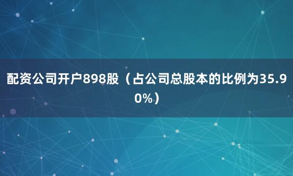配资公司开户898股（占公司总股本的比例为35.90%）