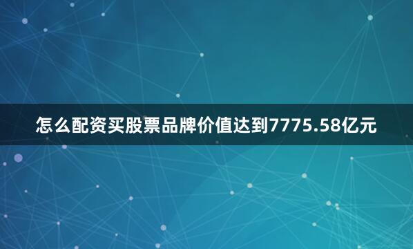 怎么配资买股票品牌价值达到7775.58亿元