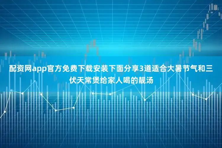 配资网app官方免费下载安装下面分享3道适合大暑节气和三伏天常煲给家人喝的靓汤