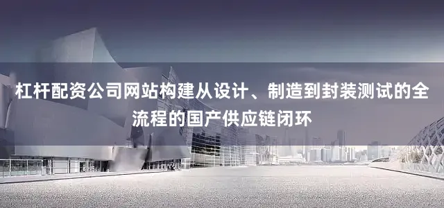 杠杆配资公司网站构建从设计、制造到封装测试的全流程的国产供应链闭环