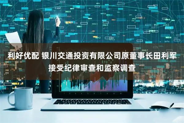 利好优配 银川交通投资有限公司原董事长田利军接受纪律审查和监察调查