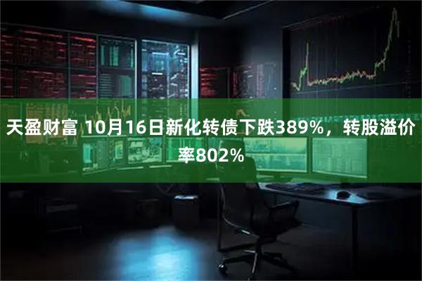 天盈财富 10月16日新化转债下跌389%，转股溢价率802%