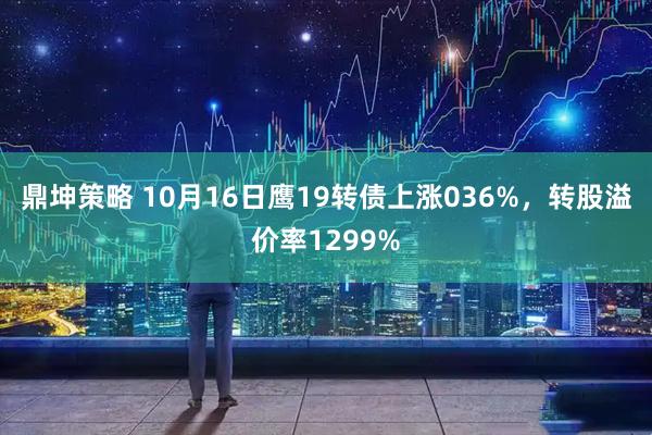 鼎坤策略 10月16日鹰19转债上涨036%，转股溢价率1299%