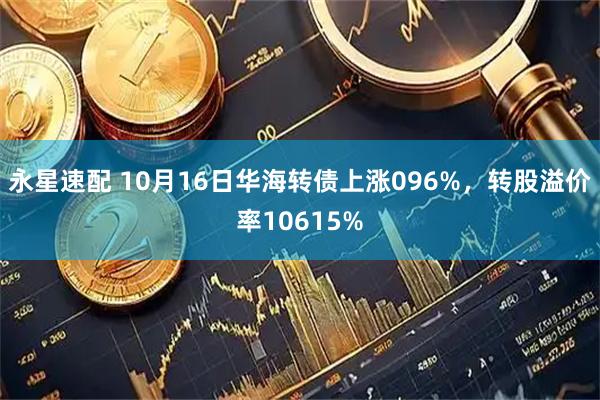 永星速配 10月16日华海转债上涨096%，转股溢价率10615%