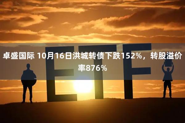 卓盛国际 10月16日洪城转债下跌152%，转股溢价率876%