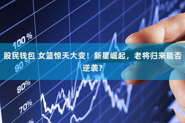 股民钱包 女篮惊天大变！新星崛起，老将归来能否逆袭？