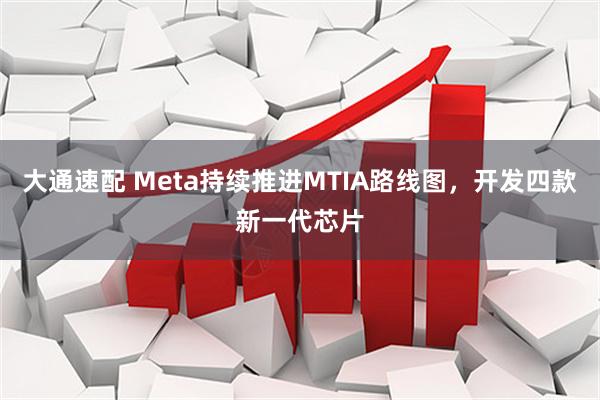 大通速配 Meta持续推进MTIA路线图，开发四款新一代芯片