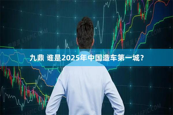 九鼎 谁是2025年中国造车第一城？