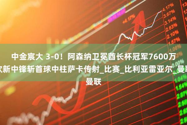 中金宸大 3-0！阿森纳卫冕酋长杯冠军7600万欧新中锋斩首球中柱萨卡传射_比赛_比利亚雷亚尔_曼联