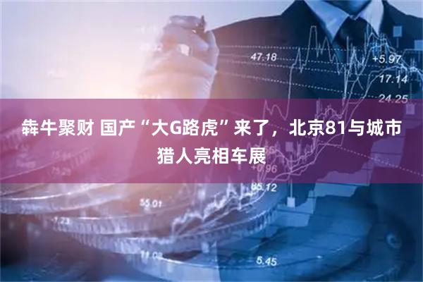 犇牛聚财 国产“大G路虎”来了，北京81与城市猎人亮相车展