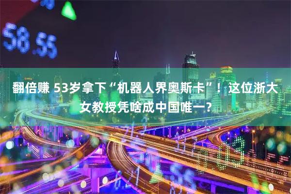 翻倍赚 53岁拿下“机器人界奥斯卡”！这位浙大女教授凭啥成中国唯一？