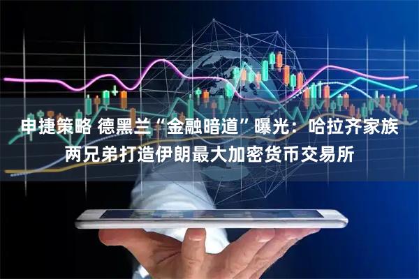 申捷策略 德黑兰“金融暗道”曝光：哈拉齐家族两兄弟打造伊朗最大加密货币交易所