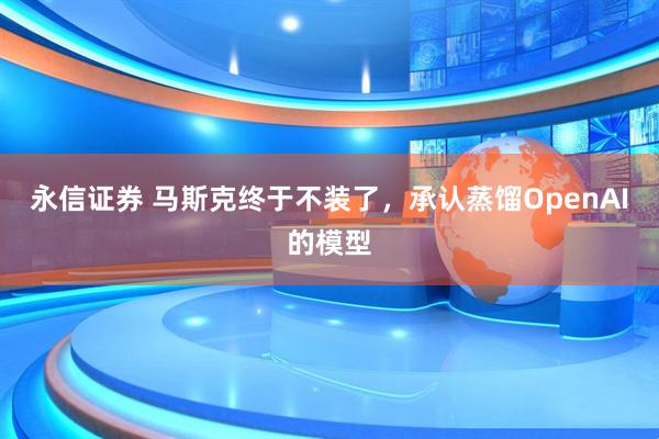 永信证券 马斯克终于不装了，承认蒸馏OpenAI的模型