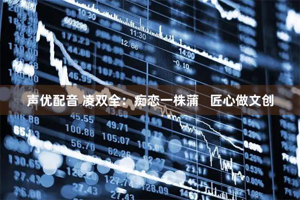声优配音 凌双全：痴恋一株蒲   匠心做文创