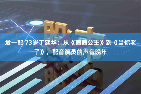 爱一配 73岁丁建华：从《茜茜公主》到《当你老了》，配音演员的声音晚年