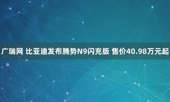 广瑞网 比亚迪发布腾势N9闪充版 售价40.98万元起