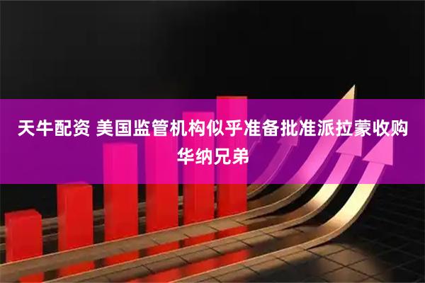天牛配资 美国监管机构似乎准备批准派拉蒙收购华纳兄弟