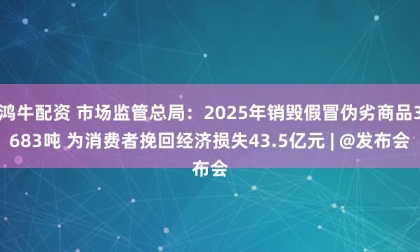 鸿牛配资 市场监管总局：2025年销毁假冒伪劣商品3683吨 为消费者挽回经济损失43.5亿元 | @发布会
