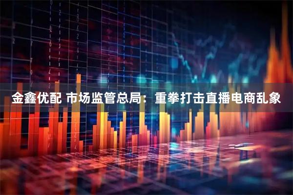 金鑫优配 市场监管总局：重拳打击直播电商乱象