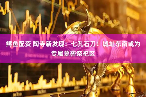 鳄鱼配资 陶寺新发现：七孔石刀！城址东南或为专属墓葬祭祀区