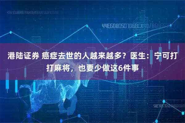 港陆证券 癌症去世的人越来越多？医生：宁可打打麻将，也要少做这6件事