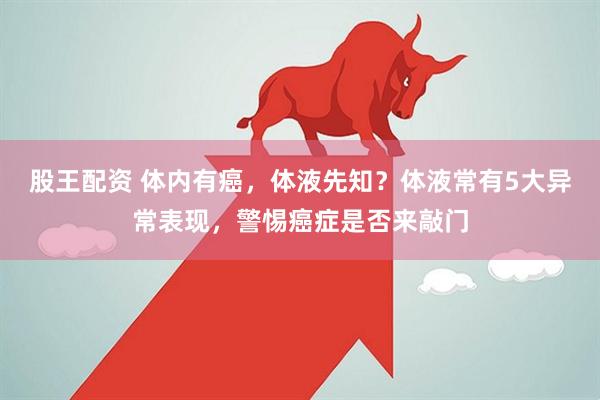 股王配资 体内有癌，体液先知？体液常有5大异常表现，警惕癌症是否来敲门
