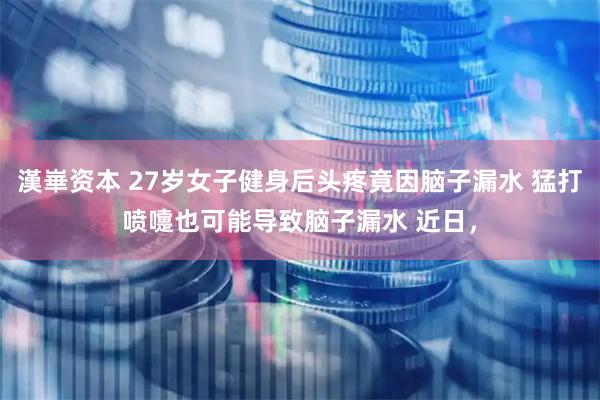 漢崋资本 27岁女子健身后头疼竟因脑子漏水 猛打喷嚏也可能导致脑子漏水 近日，