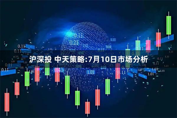 沪深投 中天策略:7月10日市场分析