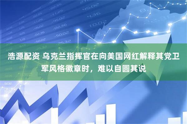 浩源配资 乌克兰指挥官在向美国网红解释其党卫军风格徽章时,难以自圆其说