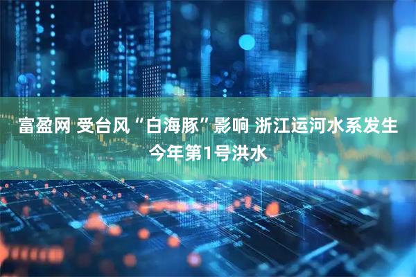 富盈网 受台风“白海豚”影响 浙江运河水系发生今年第1号洪水