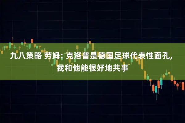 九八策略 劳姆: 克洛普是德国足球代表性面孔, 我和他能很好地共事