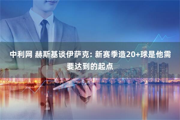 中利网 赫斯基谈伊萨克: 新赛季造20+球是他需要达到的起点