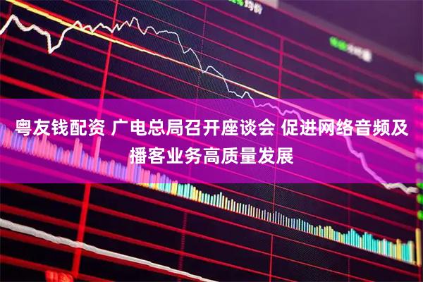 粤友钱配资 广电总局召开座谈会 促进网络音频及播客业务高质量发展
