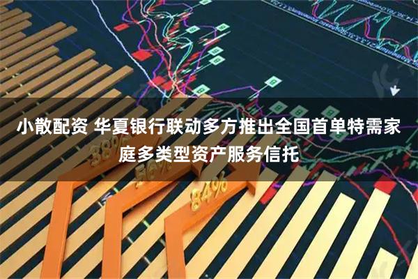 小散配资 华夏银行联动多方推出全国首单特需家庭多类型资产服务信托