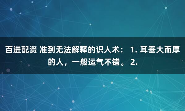 百进配资 准到无法解释的识人术： 1. 耳垂大而厚的人，一般运气不错。 2.